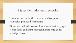 2 fases definidas en Preescolar
• Primera que va desde cero a tres años (más
conocida por edad temprana)

• Segunda va desde los tres hasta los seis-siete, y que
se ha dado en llamar reduccionistamente como
edad preescolar.

 