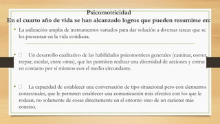 Psicomotricidad
En el cuarto año de vida se han alcanzado logros que pueden resumirse en:
• La utilización amplia de instrumentos variados para dar solución a diversas tareas que se
les presentan en la vida cotidiana.

• 􀂉 Un desarrollo cualitativo de las habilidades psicomotrices generales (caminar, correr,
trepar, escalar, entre otras), que les permiten realizar una diversidad de acciones y entrar
en contacto por sí mismos con el medio circundante.

• 􀂉 La capacidad de establecer una conversación de tipo situacional pero con elementos
contextuales, que le permiten establecer una comunicación más efectiva con los que le
rodean, no solamente de cosas directamente en el entorno sino de un carácter más
conciso.

 