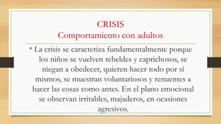CRISIS
Comportamiento con adultos

• La crisis se caracteriza fundamentalmente porque
los niños se vuelven rebeldes y caprichosos, se
niegan a obedecer, quieren hacer todo por sí
mismos, se muestran voluntariosos y renuentes a
hacer las cosas como antes. En el plano emocional
se observan irritables, majaderos, en ocasiones
agresivos.

 