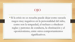 OJO
• Si la crisis no es resuelta puede dejar como secuela
rasgos muy negativos en la personalidad del niño,
como son la terquedad, el rechazo a obedecer
reglas y patrones de conducta, la obstinación y el
oposicionismo, entre otros comportamientos
significativos.

 