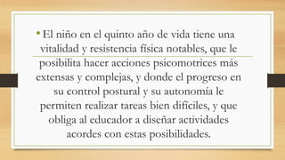 • El niño en el quinto año de vida tiene una
vitalidad y resistencia física notables, que le
posibilita hacer acciones psicomotrices más
extensas y complejas, y donde el progreso en
su control postural y su autonomía le
permiten realizar tareas bien difíciles, y que
obliga al educador a diseñar actividades
acordes con estas posibilidades.

 