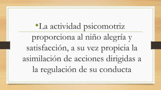 •La actividad psicomotriz
proporciona al niño alegría y
satisfacción, a su vez propicia la
asimilación de acciones dirigidas a
la regulación de su conducta

 