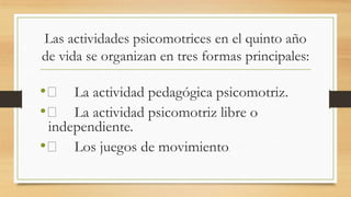 Las actividades psicomotrices en el quinto año
de vida se organizan en tres formas principales:

• 􀂉 La actividad pedagógica psicomotriz.
• 􀂉 La actividad psicomotriz libre o
independiente.
• 􀂉 Los juegos de movimiento

.

 