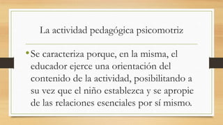 La actividad pedagógica psicomotriz

• Se caracteriza porque, en la misma, el
educador ejerce una orientación del
contenido de la actividad, posibilitando a
su vez que el niño establezca y se apropie
de las relaciones esenciales por sí mismo.

 