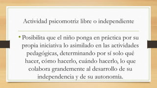 Actividad psicomotriz libre o independiente

• Posibilita que el niño ponga en práctica por su
propia iniciativa lo asimilado en las actividades
pedagógicas, determinando por sí solo qué
hacer, cómo hacerlo, cuándo hacerlo, lo que
colabora grandemente al desarrollo de su
independencia y de su autonomía.

 