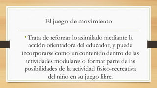 El juego de movimiento

• Trata de reforzar lo asimilado mediante la
acción orientadora del educador, y puede
incorporarse como un contenido dentro de las
actividades modulares o formar parte de las
posibilidades de la actividad físico-recreativa
del niño en su juego libre.

 