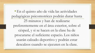 • En el quinto año de vida las actividades
pedagógicas psicomotrices podrán durar hasta
25 minutos y han de realizarse
preferentemente en el área exterior, sobre el
césped, y si se hacen en la clase ha de
procurarse el suficiente espacio. Los niños
usarán calzado deportivo y podrán estar
descalzos cuando se ejecuten en la clase.

 