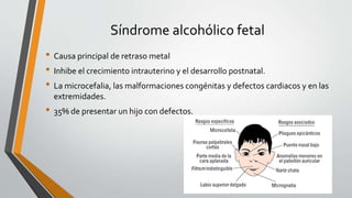 Síndrome alcohólico fetal
• Causa principal de retraso metal
• Inhibe el crecimiento intrauterino y el desarrollo postnatal.
• La microcefalia, las malformaciones congénitas y defectos cardiacos y en las
extremidades.
• 35% de presentar un hijo con defectos.
 