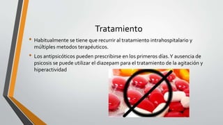 Tratamiento
• Habitualmente se tiene que recurrir al tratamiento intrahospitalario y
múltiples metodos terapéuticos.
• Los antipsicóticos pueden prescribirse en los primeros días.Y ausencia de
psicosis se puede utilizar el diazepam para el tratamiento de la agitación y
hiperactividad
 