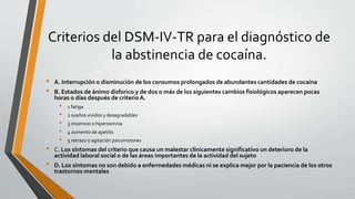 Criterios del DSM-IV-TR para el diagnóstico de
la abstinencia de cocaína.
• A. Interrupción o disminución de los consumos prolongados de abundantes cantidades de cocaína
• B. Estados de ánimo disforico y de dos o más de los siguientes cambios fisiológicos aparecen pocas
horas o días después de criterio A.
• 1 fatiga
• 2 sueños vividos y desagradables
• 3 insomnio o hipersomnia
• 4 aumento de apetito
• 5 retraso o agitación psicomotores
• C. Los síntomas del criterio que causa un malestar clínicamente significativo un deterioro de la
actividad laboral social o de las áreas importantes de la actividad del sujeto
• D. Los síntomas no son debido a enfermedades médicas ni se explica mejor por la paciencia de los otros
trastornos mentales
 