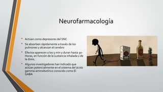 Neurofarmacología
• Actúan como depresores del SNC
• Se absorben rápidamente a través de los
pulmones y alcanzan el cerebro
• Efectos aparecen a los 5 min y duran hasta 30-
Horas, en función de la sustancia inhalada y de
la dosis.
• Algunos investigadores han indicado que
actúan potencialmente en el sistema del ácido
gamma-aminobutírico conocido como El
GABA
 