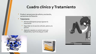 Cuadro clínico yTratamiento
• Producir sensaciones de euforia y excitación,
sensaciones de flotación
• Tratamiento
• NO benzodiacepinas porque agravan la
intoxicación
• Seguridad: en el caso de confusión, pánico y la
psicosis
• Agitación requiere un control cauto con
haloperidol 5 mg Pc de 70Kg por vía IM
 