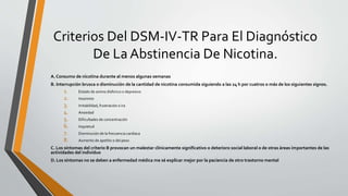 Criterios Del DSM-IV-TR Para El Diagnóstico
De La Abstinencia De Nicotina.
A. Consumo de nicotina durante al menos algunas semanas
B. Interrupción brusca o disminución de la cantidad de nicotina consumida siguiendo a las 24 h por cuatros o más de los siguientes signos.
1. Estado de animo disforico o depresivo
2. Insomnio
3. Irritabilidad, frustración o ira
4. Ansiedad
5. Dificultades de concentración
6. Inquietud
7. Disminución de la frecuencia cardíaca
8. Aumento de apetito o del peso
C. Los síntomas del criterio B provocan un malestar clínicamente significativo o deterioro social laboral o de otras áreas importantes de las
actividades del individuo
D. Los síntomas no se deben a enfermedad médica me sé explicar mejor por la paciencia de otro trastorno mental
 