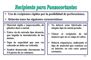 10
 Uso de recipientes rígidos por la posibilidad de perforaciones.
 Deberán tener las siguientes características:
 Material rígido e impermeable, de
plástico duro o metal.
 Única vía de entrada tipo alcancía,
que impida la introducción de las
manos.
 Tapa de seguridad que una vez
colocada no debe ser retirada.
 Tendrá demarcado claramente las
3/4 partes de su volumen.
 No deberá estar fabricado con
ningún tipo de metal pesado.
 Ubicar el recipiente de tal
manera que no se caiga ni voltee.
 Deberá etiquetarse, indicando el
tipo de material que contiene en
su interior. en este caso: punzo
cortantes.
 