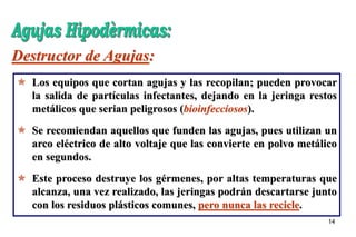 14
 Los equipos que cortan agujas y las recopilan; pueden provocar
la salida de partículas infectantes, dejando en la jeringa restos
metálicos que serian peligrosos (bioinfecciosos).
 Se recomiendan aquellos que funden las agujas, pues utilizan un
arco eléctrico de alto voltaje que las convierte en polvo metálico
en segundos.
 Este proceso destruye los gérmenes, por altas temperaturas que
alcanza, una vez realizado, las jeringas podrán descartarse junto
con los residuos plásticos comunes, pero nunca las recicle.
Destructor de Agujas:
 