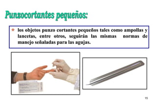 15
 los objetos punzo cortantes pequeños tales como ampollas y
lancetas, entre otros, seguirán las mismas normas de
manejo señaladas para las agujas.
 