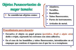 16
 Se consideran objetos como:
 Alambres.
 Tornillos.
 Bombillos.
 Tubos fluorescentes.
 Partes de instrumentos.
 Artículos de metal.
Procedimiento para descarte:
 Envuelva el objeto en papel grueso (periódico, Kraft o algún otro)
doble o triple, sujetando los extremos con cinta adhesiva.
 En el caso de los bombillos y tubos fluorescentes, introdúzcalos en el
empaque que contiene el repuesto con el que los va a reemplazar.
 