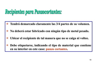 18
 Tendrá demarcado claramente las 3/4 partes de su volumen.
 No deberá estar fabricado con ningún tipo de metal pesado.
 Ubicar el recipiente de tal manera que no se caiga ni voltee.
 Debe etiquetarse, indicando el tipo de material que contiene
en su interior en este caso: punzo cortantes.
 