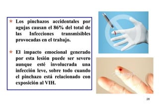 28
 Los pinchazos accidentales por
agujas causan el 86% del total de
las Infecciones transmisibles
provocadas en el trabajo.
 El impacto emocional generado
por esta lesión puede ser severo
aunque esté involucrada una
infección leve, sobre todo cuando
el pinchazo está relacionado con
exposición al VIH.
28
 