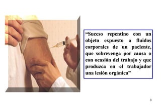 3
“Suceso repentino con un
objeto expuesto a fluidos
corporales de un paciente,
que sobrevenga por causa o
con ocasión del trabajo y que
produzca en el trabajador
una lesión orgánica”
 