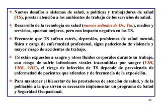 30
30
 Nuevos desafíos a sistemas de salud, a políticas y trabajadores de salud
(TS), prestar atención a los ambientes de trabajo de los servicios de salud.
 Desarrollo de la tecnología en salud (nuevos métodos de Dx, Tto.), medios y
servicios, aportan mejoras, pero con impacto negativo en los TS.
 Frecuente que TS sufran estrés, depresión, problemas de salud mental,
física y carga de enfermedad profesional, sigan padeciendo de violencia y
mayor riesgo de accidentes de trabajo.
 TS están expuestos a sangre y otros fluidos corporales durante su trabajo,
con riesgo de sufrir infecciones virales transmitidas por sangre (VIH,
VHB, VHC), el riesgo de infección de TS depende de prevalencia de
enfermedad de pacientes que atienden y de frecuencia de la exposición.
 Para mantener el bienestar de los prestadores de atención de salud, y de la
población a la que sirven es necesario implementar un programa de Salud
y Seguridad Ocupacional.
 