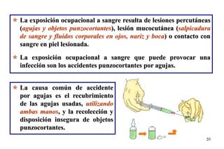 31
31
 La exposición ocupacional a sangre resulta de lesiones percutáneas
(agujas y objetos punzocortantes), lesión mucocutánea (salpicadura
de sangre y fluidos corporales en ojos, nariz y boca) o contacto con
sangre en piel lesionada.
 La exposición ocupacional a sangre que puede provocar una
infección son los accidentes punzocortantes por agujas.
 La causa común de accidente
por agujas es el recubrimiento
de las agujas usadas, utilizando
ambas manos, y la recolección y
disposición insegura de objetos
punzocortantes.
 