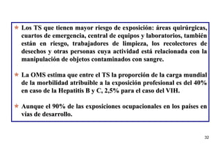 32
32
 Los TS que tienen mayor riesgo de exposición: áreas quirúrgicas,
cuartos de emergencia, central de equipos y laboratorios, también
están en riesgo, trabajadores de limpieza, los recolectores de
desechos y otras personas cuya actividad está relacionada con la
manipulación de objetos contaminados con sangre.
 La OMS estima que entre el TS la proporción de la carga mundial
de la morbilidad atribuible a la exposición profesional es del 40%
en caso de la Hepatitis B y C, 2,5% para el caso del VIH.
 Aunque el 90% de las exposiciones ocupacionales en los países en
vías de desarrollo.
 