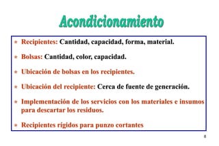 8
 Recipientes: Cantidad, capacidad, forma, material.
 Bolsas: Cantidad, color, capacidad.
 Ubicación de bolsas en los recipientes.
 Ubicación del recipiente: Cerca de fuente de generación.
 Implementación de los servicios con los materiales e insumos
para descartar los residuos.
 Recipientes rígidos para punzo cortantes
 