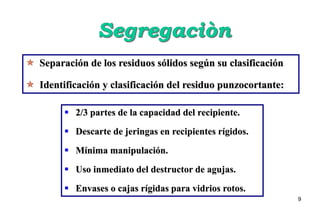 9
 Separación de los residuos sólidos según su clasificación
 Identificación y clasificación del residuo punzocortante:
 2/3 partes de la capacidad del recipiente.
 Descarte de jeringas en recipientes rígidos.
 Mínima manipulación.
 Uso inmediato del destructor de agujas.
 Envases o cajas rígidas para vidrios rotos.
 