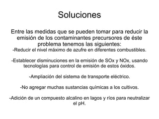 Soluciones Entre las medidas que se pueden tomar para reducir la emisión de los contaminantes precursores de éste problema tenemos las siguientes: -Reducir el nivel máximo de azufre en diferentes combustibles. -Establecer disminuciones en la emisión de SOx y NOx, usando tecnologías para control de emisión de estos óxidos. -Ampliación del sistema de transporte eléctrico. -No agregar muchas sustancias químicas a los cultivos. -Adición de un compuesto alcalino en lagos y ríos para neutralizar el pH. 