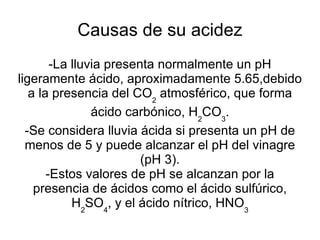 Causas de su acidez -La lluvia presenta normalmente un pH ligeramente ácido, aproximadamente 5.65,debido a la presencia del CO 2  atmosférico, que forma ácido carbónico, H 2 CO 3 . -Se considera lluvia ácida si presenta un pH de menos de 5 y puede alcanzar el pH del vinagre (pH 3). -Estos valores de pH se alcanzan por la presencia de ácidos como el ácido sulfúrico, H 2 SO 4 , y el ácido nítrico, HNO 3 