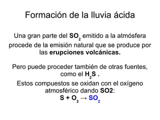 Formación de la lluvia ácida Una gran parte del  SO 2  emitido a la atmósfera procede de la emisión natural que se produce por las  erupciones volcánicas. Pero puede proceder también de otras fuentes, como el  H 2 S . Estos compuestos se oxidan con el oxígeno atmosférico dando  SO2 : S + O 2  ->  SO 2 