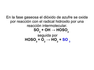 En la fase gaseosa el dióxido de azufre se oxida por reacción con el radical hidroxilo por una reacción intermolecular. SO 2  + OH -> HOSO 2 seguida por HOSO 2  + O 2  -> HO 2  +  SO  3 