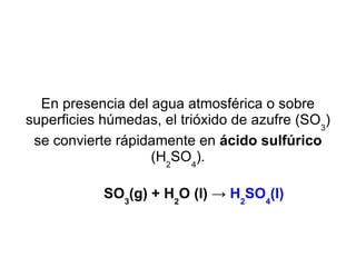 En presencia del agua atmosférica o sobre superficies húmedas, el trióxido de azufre (SO 3 ) se convierte rápidamente en  ácido sulfúrico  (H 2 SO 4 ). SO 3 (g) + H 2 O (l) ->  H 2 SO 4 (l) 