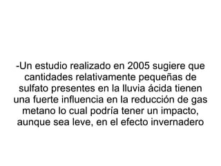 -Un estudio realizado en 2005 sugiere que cantidades relativamente pequeñas de sulfato presentes en la lluvia ácida tienen una fuerte influencia en la reducción de gas metano lo cual podría tener un impacto, aunque sea leve, en el efecto invernadero 