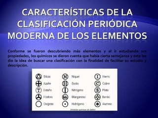 Conforme se fueron descubriendo más elementos y al ir estudiando sus
propiedades, los químicos se dieron cuenta que había cierta semejanza y esto les
dio la idea de buscar una clasificación con la finalidad de facilitar su estudio y
descripción.
 