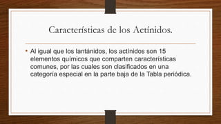 Características de los Actínidos.
• Al igual que los lantánidos, los actínidos son 15
elementos químicos que comparten características
comunes, por las cuales son clasificados en una
categoría especial en la parte baja de la Tabla periódica.
 