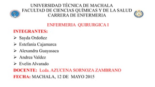 UNIVERSIDAD TÉCNICA DE MACHALA
FACULTAD DE CIENCIAS QUÍMICAS Y DE LA SALUD
CARRERA DE ENFERMERIA
ENFERMERIA QUIRURGICA I
INTEGRANTES:
 Sayda Ordoñez
 Estefanía Cajamarca
 Alexandra Guayasaca
 Andrea Valdez
 Evelin Alvarado
DOCENTE: Lcda. AZUCENA SORNOZA ZAMBRANO
FECHA: MACHALA, 12 DE MAYO 2015
 