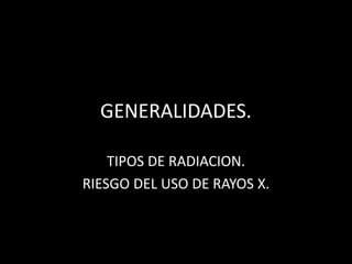 GENERALIDADES.
TIPOS DE RADIACION.
RIESGO DEL USO DE RAYOS X.
 