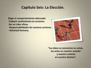 Capítulo Seis: La Elección.

Elegir el comportamiento adecuado:
-Traducir sentimientos en acciones.
-Ser un Líder eficaz.
- Responsabilidades de nuestras acciones.
- Voluntad Humana.




                                     “Las ideas se convierten en actos,
                                        los actos en nuestro carácter
                                              y nuestro carácter
                                            en nuestro destino”.
 