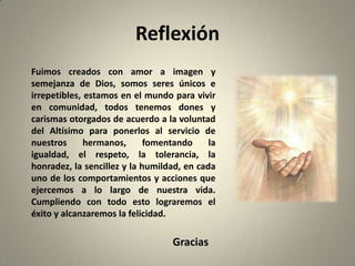 Reflexión
Fuimos creados con amor a imagen y
semejanza de Dios, somos seres únicos e
irrepetibles, estamos en el mundo para vivir
en comunidad, todos tenemos dones y
carismas otorgados de acuerdo a la voluntad
del Altísimo para ponerlos al servicio de
nuestros      hermanos,      fomentando     la
igualdad, el respeto, la tolerancia, la
honradez, la sencillez y la humildad, en cada
uno de los comportamientos y acciones que
ejercemos a lo largo de nuestra vida.
Cumpliendo con todo esto lograremos el
éxito y alcanzaremos la felicidad.

                                   Gracias
 