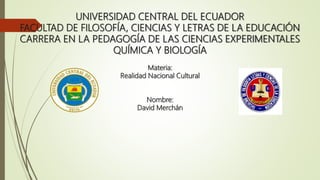 UNIVERSIDAD CENTRAL DEL ECUADOR
FACULTAD DE FILOSOFÍA, CIENCIAS Y LETRAS DE LA EDUCACIÓN
CARRERA EN LA PEDAGOGÍA DE LAS CIENCIAS EXPERIMENTALES
QUÍMICA Y BIOLOGÍA
Materia:
Realidad Nacional Cultural
Nombre:
David Merchán
 