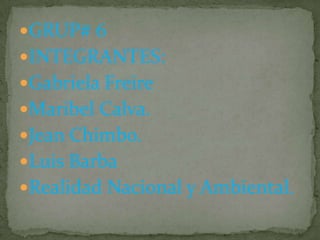 GRUP# 6
INTEGRANTES:
Gabriela Freire
Maribel Calva.
Jean Chimbo.
Luis Barba
Realidad Nacional y Ambiental.

 