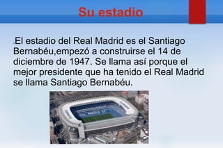 Su estadio
●El estadio del Real Madrid es el Santiago
Bernabéu,empezó a construirse el 14 de
diciembre de 1947. Se llama así porque el
mejor presidente que ha tenido el Real Madrid
se llama Santiago Bernabéu.
 