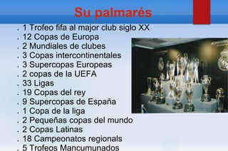 Su palmarés
● 1 Trofeo fifa al major club siglo XX
● 12 Copas de Europa
● 2 Mundiales de clubes
● 3 Copas intercontinentales
● 3 Supercopas Europeas
● 2 copas de la UEFA
● 33 Ligas
● 19 Copas del rey
● 9 Supercopas de España
● 1 Copa de la liga
● 2 Pequeñas copas del mundo
● 2 Copas Latinas
● 18 Campeonatos regionals
● 5 Trofeos Mancumunados
 
