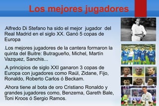 Los mejores jugadores
●Alfredo Di Stefano ha sido el mejor jugador del
Real Madrid en el siglo XX. Ganó 5 copas de
Europa
●Los mejores jugadores de la cantera formaron la
quinta del Buitre: Butragueño, Michel, Martín
Vazquez, Sanchis...
●A principios de siglo XXI ganaron 3 copas de
Europa con jugadores como Raúl, Zidane, Fijo,
Ronaldo, Roberto Carlos ó Beckam.
●Ahora tiene al bota de oro Cristiano Ronaldo y
grandes jugadores como, Benzema, Gareth Bale,
Toni Kroos ó Sergio Ramos.
 