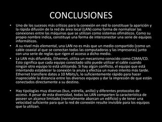 CONCLUSIONES
• Uno de los sucesos más críticos para la conexión en red lo constituye la aparición y
la rápida difusión de la red de área local (LAN) como forma de normalizar las
conexiones entre las máquinas que se utilizan como sistemas ofimáticos. Como su
propio nombre indica, constituye una forma de interconectar una serie de equipos
informáticos.
• A su nivel más elemental, una LAN no es más que un medio compartido (como un
cable coaxial al que se conectan todas las computadoras y las impresoras) junto
con una serie de reglas que rigen el acceso a dicho medio.
• La LAN más difundida, Ethernet, utiliza un mecanismo conocido como CSMA/CD.
Esto significa que cada equipo conectado sólo puede utilizar el cable cuando
ningún otro equipo lo está utilizando. Si hay algún conflicto, el equipo que está
intentando establecer la conexión la anula y efectúa un nuevo intento más tarde.
Ethernet transfiere datos a 10 Mbits/s, lo suficientemente rápido para hacer
inapreciable la distancia entre los diversos equipos y dar la impresión de que están
conectados directamente a su destino.
• Hay tipologías muy diversas (bus, estrella, anillo) y diferentes protocolos de
acceso. A pesar de esta diversidad, todas las LAN comparten la característica de
poseer un alcance limitado (normalmente abarcan un edificio) y de tener una
velocidad suficiente para que la red de conexión resulte invisible para los equipos
que la utilizan.
 