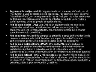 • Segmento de red (subred) Un segmento de red suele ser definido por el
"hardware" o una dirección de red específica. Por ejemplo, en el entorno
"Novell NetWare", en un segmento de red se incluyen todas las estaciones
de trabajo conectadas a una tarjeta de interfaz de red de un servidor y
cada segmento tiene su propia dirección de red.
• Red de área locales (LAN) Una LAN es un segmento de red que tiene
conectadas estaciones de trabajo y servidores o un conjunto de
segmentos de red interconectados, generalmente dentro de la misma
zona. Por ejemplo un edificio.
• Red de campus Una red de campus se extiende a otros edificios dentro de
un campus o área industrial. Los diversos segmentos o LAN de cada
edificio suelen conectarse mediante cables de la red de soporte.
• Red de área metropolitanas (MAN) Una red MAN es una red que se
expande por pueblos o ciudades y se interconecta mediante diversas
instalaciones públicas o privadas, como el sistema telefónico o los
suplidores de sistemas de comunicación por microondas o medios ópticos.
• Red de área extensa (WAN y redes globales) Las WAN y redes globales se
extienden sobrepasando las fronteras de las ciudades, pueblos o naciones.
Los enlaces se realizan con instalaciones de telecomunicaciones públicas y
privadas, además por microondas y satélites.
 