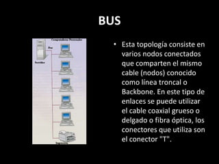 BUS
• Esta topología consiste en
varios nodos conectados
que comparten el mismo
cable (nodos) conocido
como línea troncal o
Backbone. En este tipo de
enlaces se puede utilizar
el cable coaxial grueso o
delgado o fibra óptica, los
conectores que utiliza son
el conector "T".
 