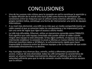CONCLUSIONES
• Uno de los sucesos más críticos para la conexión en red lo constituye la aparición y
la rápida difusión de la red de área local (LAN) como forma de normalizar las
conexiones entre las máquinas que se utilizan como sistemas ofimáticos. Como su
propio nombre indica, constituye una forma de interconectar una serie de equipos
informáticos.
• A su nivel más elemental, una LAN no es más que un medio compartido (como un
cable coaxial al que se conectan todas las computadoras y las impresoras) junto
con una serie de reglas que rigen el acceso a dicho medio.
• La LAN más difundida, Ethernet, utiliza un mecanismo conocido como CSMA/CD.
Esto significa que cada equipo conectado sólo puede utilizar el cable cuando
ningún otro equipo lo está utilizando. Si hay algún conflicto, el equipo que está
intentando establecer la conexión la anula y efectúa un nuevo intento más tarde.
Ethernet transfiere datos a 10 Mbits/s, lo suficientemente rápido para hacer
inapreciable la distancia entre los diversos equipos y dar la impresión de que están
conectados directamente a su destino.
• Hay tipologías muy diversas (bus, estrella, anillo) y diferentes protocolos de
acceso. A pesar de esta diversidad, todas las LAN comparten la característica de
poseer un alcance limitado (normalmente abarcan un edificio) y de tener una
velocidad suficiente para que la red de conexión resulte invisible para los equipos
que la utilizan.
 